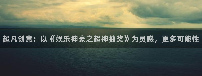 恒盛娱乐app最新版：超凡创意：以《娱乐神豪之超神抽奖》为灵感，更多可能性