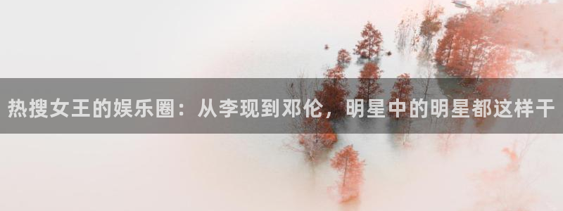 恒盛娱乐平台官方入口下载：热搜女王的娱乐圈：从李现到邓伦，明星中的明星都这样干
