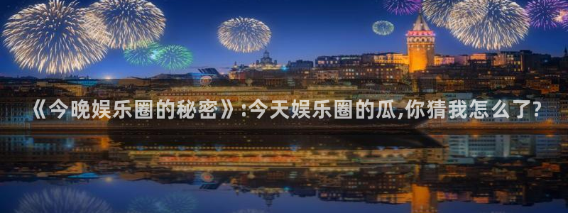 恒盛娱乐下载并安装：《今晚娱乐圈的秘密》:今天娱乐圈的瓜,你猜我怎么了?